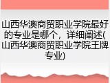 山西华澳商贸职业学院最好的专业是哪个，详细阐述(山西华澳商贸职业学院王牌专业)