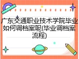 广东交通职业技术学院毕业如何调档案呢(毕业调档案流程)