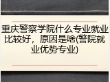 重庆警察学院什么专业就业比较好，原因是啥(警院就业优势专业)