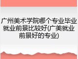 广州美术学院哪个专业毕业就业前景比较好(广美就业前景好的专业)
