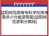 益阳师范高等专科学校高考需多少分能录取呢(益阳师范录取分数线)