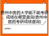 贵州中医药大学能不能考研，成绩在哪里查询(贵州中医药考研成绩查询)