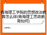 青海理工学院的思想政治教育怎么样(青海理工思政教育如何)