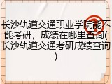 长沙轨道交通职业学院能不能考研，成绩在哪里查询(长沙轨道交通考研成绩查询)