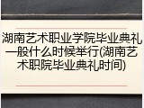 湖南艺术职业学院毕业典礼一般什么时候举行(湖南艺术职院毕业典礼时间)