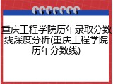 重庆工程学院历年录取分数线深度分析(重庆工程学院历年分数线)