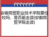 安徽商贸职业技术学院要住校吗，是否能走读(安徽商贸学院走读)