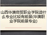 山西华澳商贸职业学院读什么专业比较有前景(华澳职业学院前景专业)