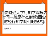 西安财经大学行知学院报名时间一般是什么时候(西安财经行知学院何时报名)