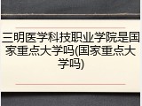 三明医学科技职业学院是国家重点大学吗(国家重点大学吗)
