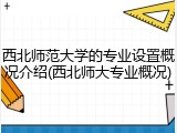 西北师范大学的专业设置概况介绍(西北师大专业概况)