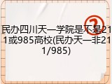 民办四川天一学院是不是211或985高校(民办天一非211/985)