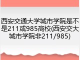 西安交通大学城市学院是不是211或985高校(西安交大城市学院非211/985)