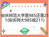安庆师范大学是985还是211(安庆师大985或211)