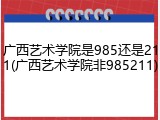 广西艺术学院是985还是211(广西艺术学院非985211)