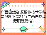 广西自然资源职业技术学院是985还是211(广西自然资源职院属性)