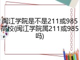 闽江学院是不是211或985高校(闽江学院属211或985吗)