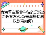 青海警官职业学院的思想政治教育怎么样(青海警院思政教育如何)