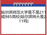 哈尔滨师范大学是不是211或985高校(哈尔滨师大是211吗)