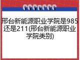 邢台新能源职业学院是985还是211(邢台新能源职业学院类别)