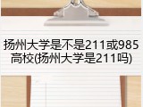 扬州大学是不是211或985高校(扬州大学是211吗)