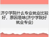 济宁学院什么专业就业比较好，原因是啥(济宁学院好就业专业)