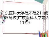 广东医科大学是不是211或985高校(广东医科大学是211吗)