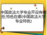 中国政法大学专业开设有哪些,特色在哪(中国政法大学专业特色)