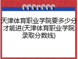 天津体育职业学院要多少分才能进(天津体育职业学院录取分数线)
