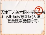 天津工艺美术职业学院一般什么时候放寒暑假(天津工艺美院寒暑假时间)