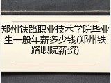 郑州铁路职业技术学院毕业生一般年薪多少钱(郑州铁路职院薪资)