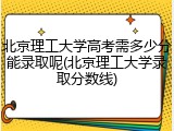 北京理工大学高考需多少分能录取呢(北京理工大学录取分数线)
