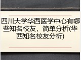 四川大学华西医学中心有哪些知名校友，简单分析(华西知名校友分析)