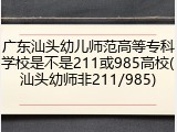 广东汕头幼儿师范高等专科学校是不是211或985高校(汕头幼师非211/985)