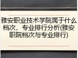 雅安职业技术学院属于什么档次，专业排行分析(雅安职院档次与专业排行)