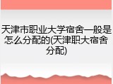 天津市职业大学宿舍一般是怎么分配的(天津职大宿舍分配)