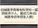 白城医学高等专科学校一届招收多少人，最近几年(白城医专近年招生人数)