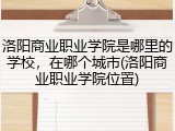 洛阳商业职业学院是哪里的学校，在哪个城市(洛阳商业职业学院位置)