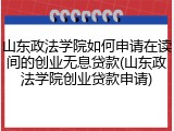 山东政法学院如何申请在读间的创业无息贷款(山东政法学院创业贷款申请)