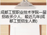 成都工贸职业技术学院一届招收多少人，最近几年(成都工贸招生人数)