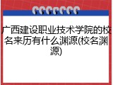 广西建设职业技术学院的校名来历有什么渊源(校名渊源)