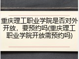 重庆理工职业学院是否对外开放，要预约吗(重庆理工职业学院开放需预约吗)