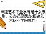 福建艺术职业学院是什么级别，公办还是民办(福建艺术职业学院属性)