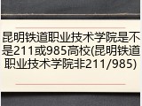 昆明铁道职业技术学院是不是211或985高校(昆明铁道职业技术学院非211/985)