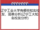 辽宁工业大学有哪些知名校友，简单分析(辽宁工大知名校友分析)