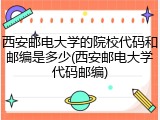 西安邮电大学的院校代码和邮编是多少(西安邮电大学代码邮编)