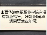 山西华澳商贸职业学院有没有就业指导，好就业吗(华澳商贸就业如何)