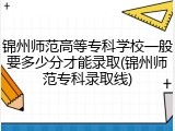 锦州师范高等专科学校一般要多少分才能录取(锦州师范专科录取线)