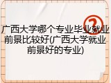 广西大学哪个专业毕业就业前景比较好(广西大学就业前景好的专业)