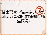 甘肃警察学院有多少学生，师资力量如何(甘肃警院师生概况)